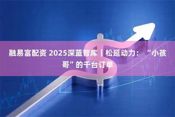 融易富配资 2025深蓝智库｜松延动力： “小孩哥”的千台订单