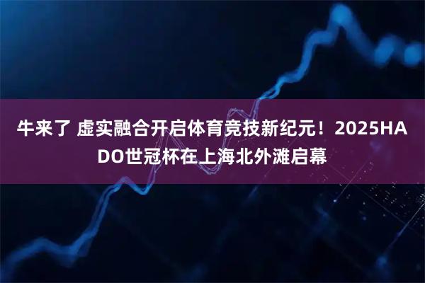牛来了 虚实融合开启体育竞技新纪元！2025HADO世冠杯在上海北外滩启幕