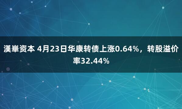 漢崋资本 4月23日华康转债上涨0.64%，转股溢价率32.44%