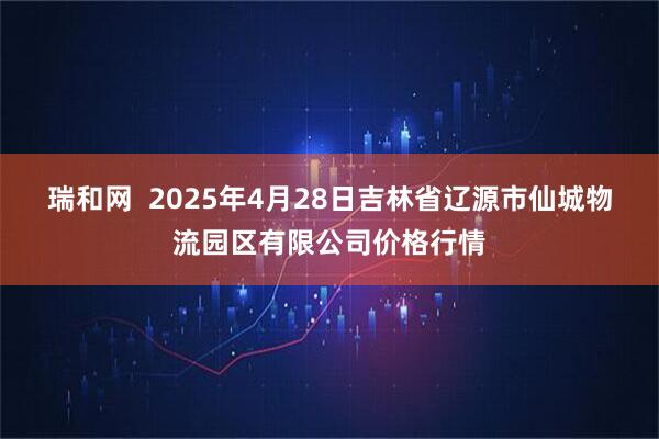 瑞和网  2025年4月28日吉林省辽源市仙城物流园区有限公司价格行情