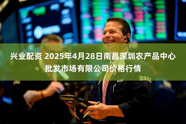 兴业配资 2025年4月28日南昌深圳农产品中心批发市场有限公司价格行情