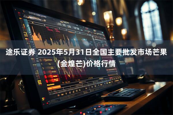 途乐证券 2025年5月31日全国主要批发市场芒果(金煌芒)价格行情