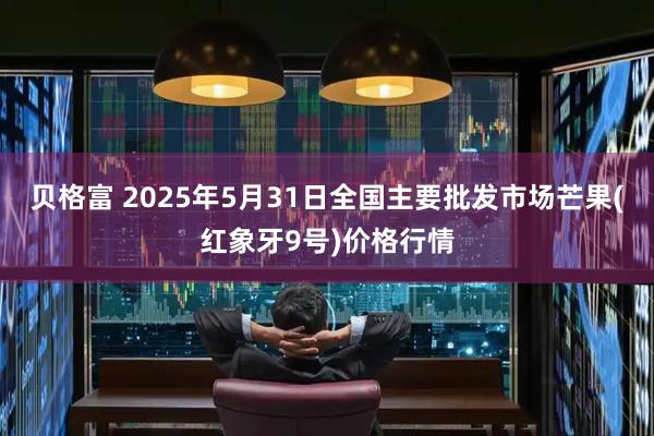 贝格富 2025年5月31日全国主要批发市场芒果(红象牙9号)价格行情