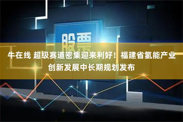 牛在线 超级赛道密集迎来利好！福建省氢能产业创新发展中长期规划发布