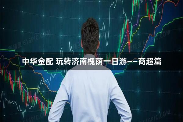 中华金配 玩转济南槐荫一日游——商超篇