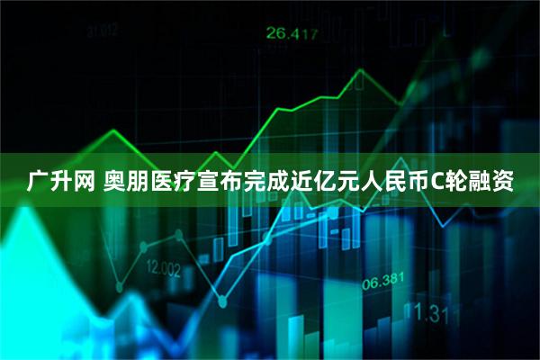 广升网 奥朋医疗宣布完成近亿元人民币C轮融资