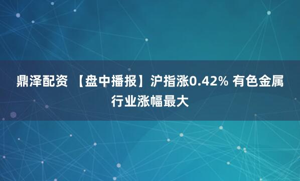 鼎泽配资 【盘中播报】沪指涨0.42% 有色金属行业涨幅最大