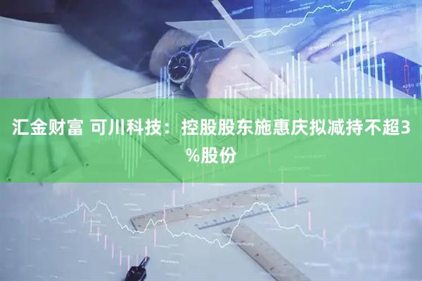 汇金财富 可川科技：控股股东施惠庆拟减持不超3%股份