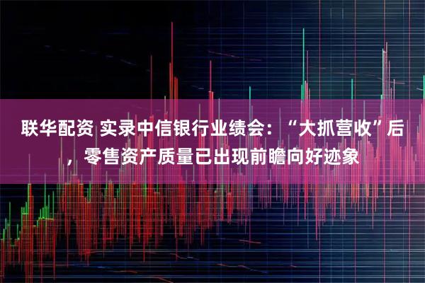 联华配资 实录中信银行业绩会：“大抓营收”后，零售资产质量已出现前瞻向好迹象