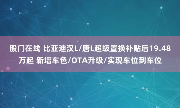 股门在线 比亚迪汉L/唐L超级置换补贴后19.48万起 新增车色/OTA升级/实现车位到车位
