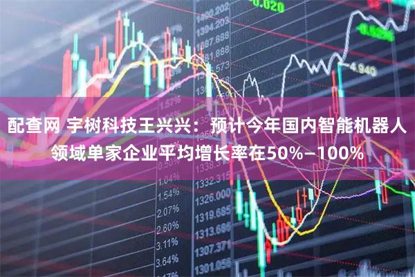 配查网 宇树科技王兴兴：预计今年国内智能机器人领域单家企业平均增长率在50%—100%