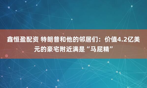 鑫恒盈配资 特朗普和他的邻居们:价值4.2亿美元的豪宅附近满是“马屁精”