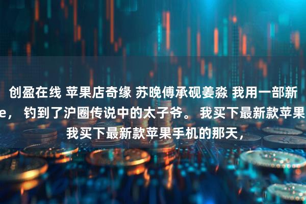 创盈在线 苹果店奇缘 苏晚傅承砚姜淼 我用一部新买的 iPhone， 钓到了沪圈传说中的太子爷。 我买下最新款苹果手机的那天，