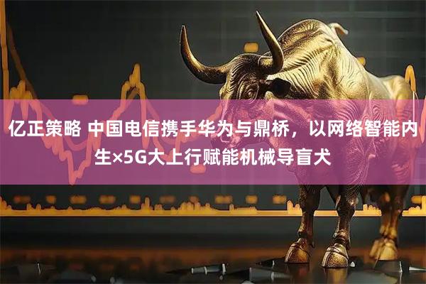 亿正策略 中国电信携手华为与鼎桥,以网络智能内生×5G大上行赋能机械导盲犬