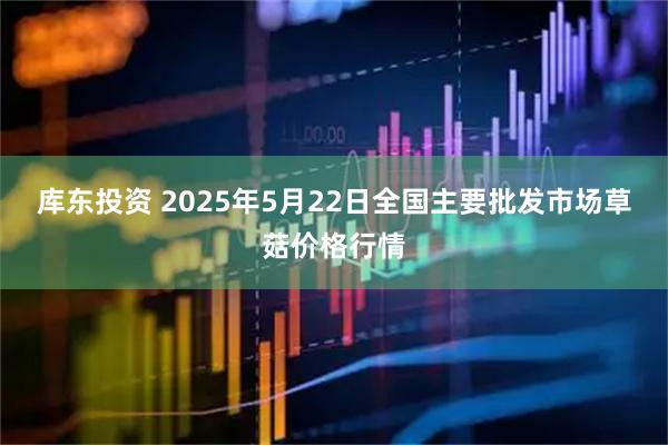 库东投资 2025年5月22日全国主要批发市场草菇价格行情