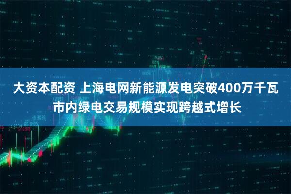 大资本配资 上海电网新能源发电突破400万千瓦 市内绿电交易规模实现跨越式增长