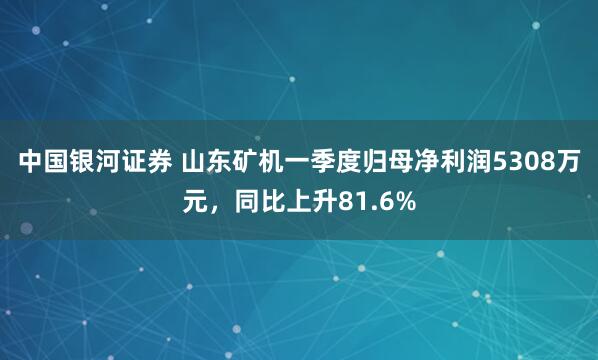 中国银河证券 山东矿机一季度归母净利润5308万元，同比上升81.6%