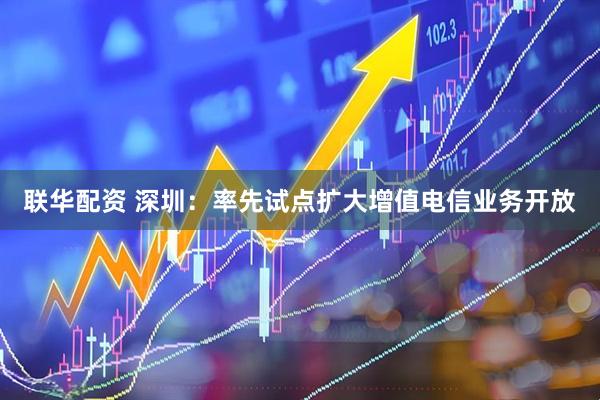 联华配资 深圳：率先试点扩大增值电信业务开放