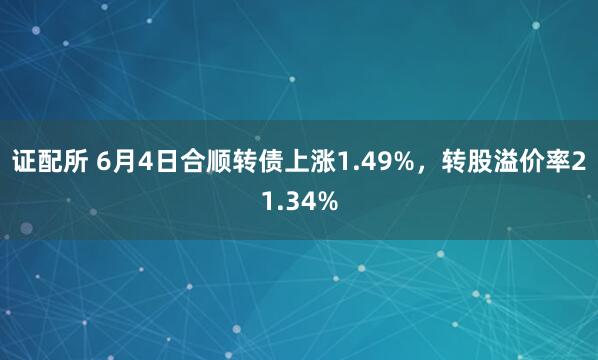 证配所 6月4日合顺转债上涨1.49%，转股溢价率21.34%