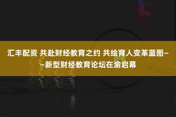 汇丰配资 共赴财经教育之约 共绘育人变革蓝图——新型财经教育论坛在渝启幕