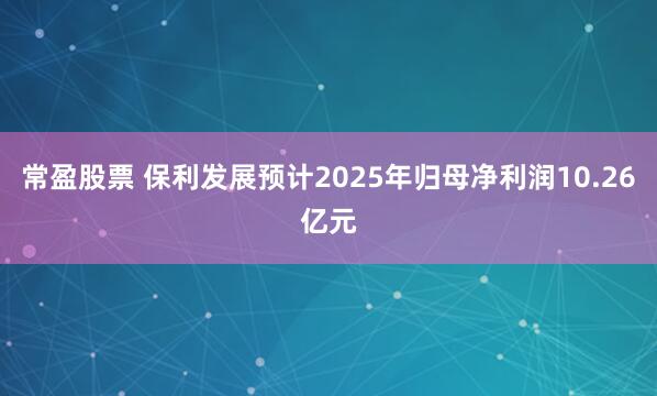 常盈股票 保利发展预计2025年归母净利润10.26亿元