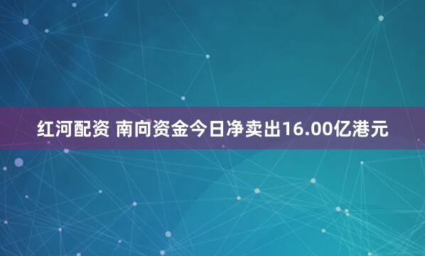 红河配资 南向资金今日净卖出16.00亿港元