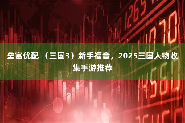 垒富优配 （三国3）新手福音，2025三国人物收集手游推荐