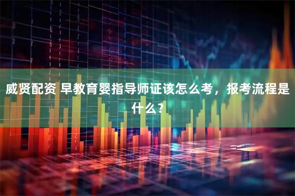 威贤配资 早教育婴指导师证该怎么考，报考流程是什么？