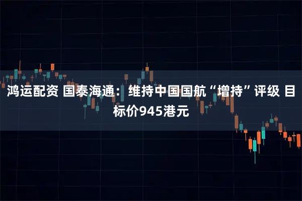 鸿运配资 国泰海通：维持中国国航“增持”评级 目标价945港元