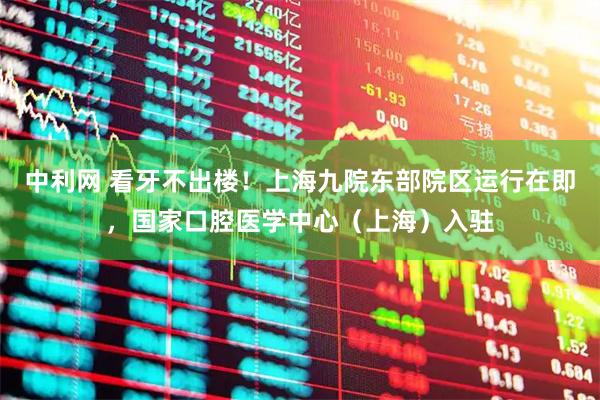 中利网 看牙不出楼！上海九院东部院区运行在即，国家口腔医学中心（上海）入驻