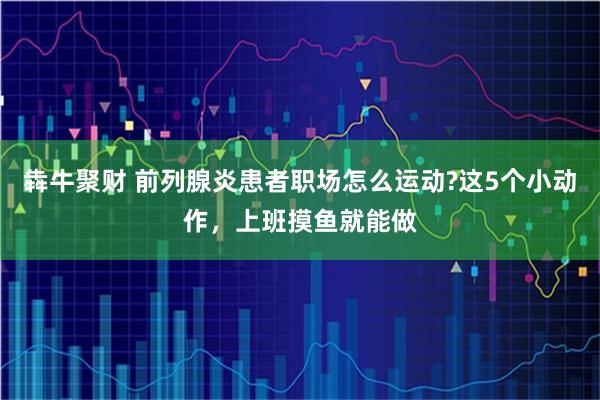 犇牛聚财 前列腺炎患者职场怎么运动?这5个小动作，上班摸鱼就能做