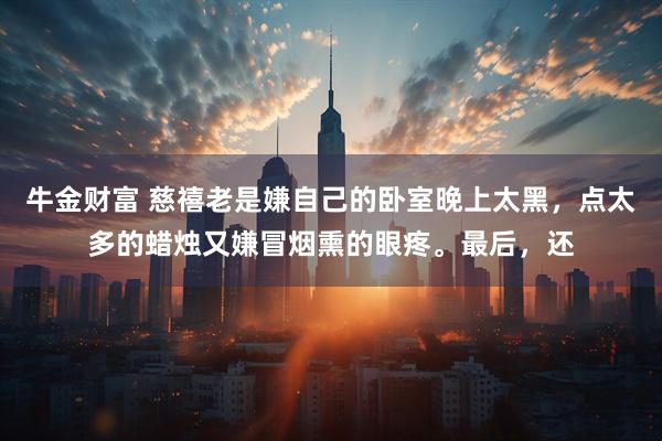 牛金财富 慈禧老是嫌自己的卧室晚上太黑,点太多的蜡烛又嫌冒烟熏的眼疼。最后,还