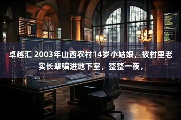 卓越汇 2003年山西农村14岁小姑娘,被村里老实长辈骗进地下室,整整一夜,