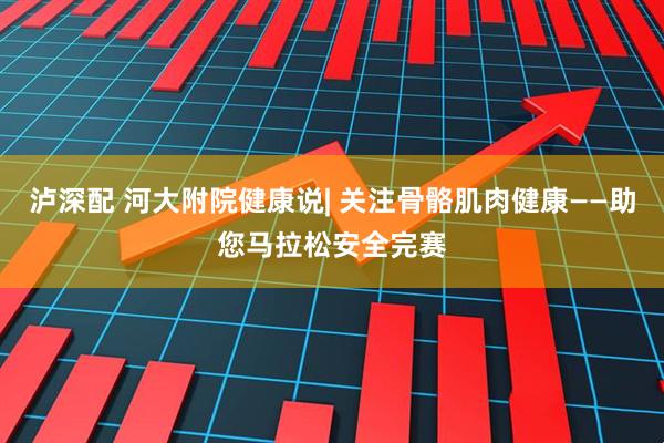 泸深配 河大附院健康说| 关注骨骼肌肉健康——助您马拉松安全完赛