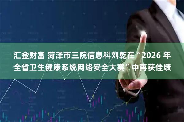 汇金财富 菏泽市三院信息科刘乾在“2026 年全省卫生健康系统网络安全大赛”中再获佳绩