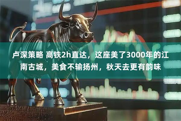 卢深策略 高铁2h直达，这座美了3000年的江南古城，美食不输扬州，秋天去更有韵味