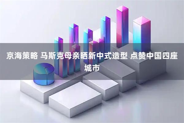 京海策略 马斯克母亲晒新中式造型 点赞中国四座城市